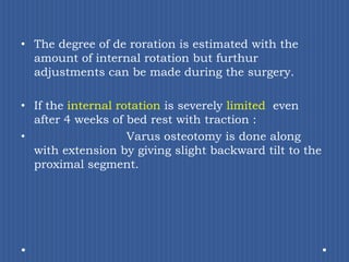 The degree of de roration is estimated with the amount of internal rotation but furthur adjustments can be made during the surgery.If the internal rotation is severely limited  even after 4 weeks of bed rest with traction :Varus osteotomy is done along with extension by giving slight backward tilt to the proximal segment.