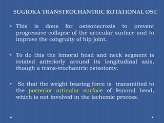 SUGIOKA TRANSTROCHANTRIC ROTATIONAL OST.This is done for osteonecrosis to prevent progressive collapse of the articular surface and to improve the congruity of hip joint.To do this the femoral head and neck segment is rotated anteriorly around its longitudinal axis, though a trans-trochantric osteotomy. So that the weight bearing force is transmitted to the posterior articular surface of femoral head, which is not involved in the ischemic process.