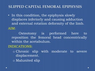SLIPPED CAPITAL FEMORAL EPIPHYSISIn this condition, the epiphysis slowly displaces inferiorly and causing adduction and external rotation deformity of the limb.AIM: Osteotomy is performed here to reposition the femoral head concentrically within the acetabulum.INDICATIONS: Chronic slip with moderate to severe displacement. Malunited slip
