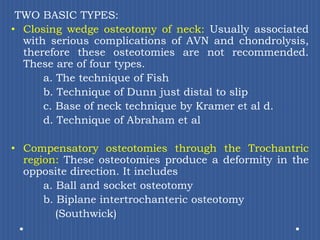 TWO BASIC TYPES:Closing wedge osteotomy of neck: Usually associated with serious complications of AVN and chondrolysis, therefore these osteotomies are not recommended. These are of four types.		a. The technique of Fish		b. Technique of Dunn just distal to slip		c. Base of neck technique by Kramer et al d. 		d. Technique of Abraham et alCompensatory osteotomies through the Trochantricregion: These osteotomies produce a deformity in the opposite direction. It includes		a. Ball and socket osteotomy		b. Biplane intertrochanteric osteotomy             (Southwick)