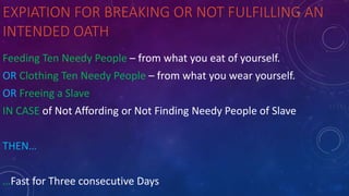 EXPIATION FOR BREAKING OR NOT FULFILLING AN
INTENDED OATH
Feeding Ten Needy People – from what you eat of yourself.
OR Clothing Ten Needy People – from what you wear yourself.
OR Freeing a Slave
IN CASE of Not Affording or Not Finding Needy People of Slave
THEN…
…Fast for Three consecutive Days
 