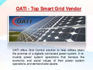 OATI offers Grid Control solution to help utilities attain
the promise of a digitally connected power system. It re-
invents power system operations that harness the
economic and social values of their power system
operations and demand-side assets.
OATI - Top Smart Grid Vendor
 