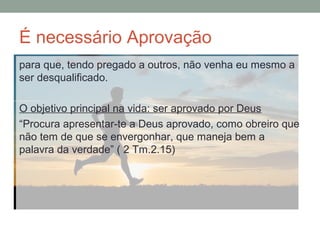 É necessário Aprovação
para que, tendo pregado a outros, não venha eu mesmo a
ser desqualificado.
O objetivo principal na vida: ser aprovado por Deus
“Procura apresentar-te a Deus aprovado, como obreiro que
não tem de que se envergonhar, que maneja bem a
palavra da verdade” ( 2 Tm.2.15)
 