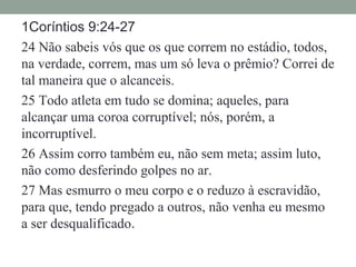 1Coríntios 9:24-27
24 Não sabeis vós que os que correm no estádio, todos,
na verdade, correm, mas um só leva o prêmio? Correi de
tal maneira que o alcanceis.
25 Todo atleta em tudo se domina; aqueles, para
alcançar uma coroa corruptível; nós, porém, a
incorruptível.
26 Assim corro também eu, não sem meta; assim luto,
não como desferindo golpes no ar.
27 Mas esmurro o meu corpo e o reduzo à escravidão,
para que, tendo pregado a outros, não venha eu mesmo
a ser desqualificado.
 