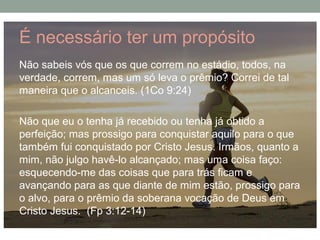 É necessário ter um propósito
Não sabeis vós que os que correm no estádio, todos, na
verdade, correm, mas um só leva o prêmio? Correi de tal
maneira que o alcanceis. (1Co 9:24)
Não que eu o tenha já recebido ou tenha já obtido a
perfeição; mas prossigo para conquistar aquilo para o que
também fui conquistado por Cristo Jesus. Irmãos, quanto a
mim, não julgo havê-lo alcançado; mas uma coisa faço:
esquecendo-me das coisas que para trás ficam e
avançando para as que diante de mim estão, prossigo para
o alvo, para o prêmio da soberana vocação de Deus em
Cristo Jesus. (Fp 3:12-14)
 