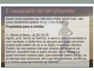 É necessário ter um propósito
Assim corro também eu, não sem meta; assim luto, não
como desferindo golpes no ar. (1Co 9:26)
Propósitos para o cristão:
1°. Servir a Deus - Js 24.14-15
Agora, pois, temei ao Senhor, e servi-o com sinceridade e
com verdade, e deitai fora os deuses aos quais serviram
vossos pais dalém do rio e no Egito, e servi ao Senhor.
Porém, se vos parece mal aos vossos olhos servir ao
Senhor, escolhei hoje a quem sirvais: se os deuses a
quem serviram vossos pais, que estavam dalém do rio, ou
os deuses dos amorreus, em cuja terra habitais; porém eu
e a minha casa serviremos ao Senhor.
 