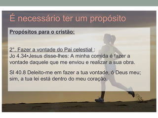 É necessário ter um propósito
Propósitos para o cristão:
2°. Fazer a vontade do Pai celestial :
Jo 4.34•Jesus disse-lhes: A minha comida é fazer a
vontade daquele que me enviou e realizar a sua obra.
Sl 40.8 Deleito-me em fazer a tua vontade, ó Deus meu;
sim, a tua lei está dentro do meu coração.
 