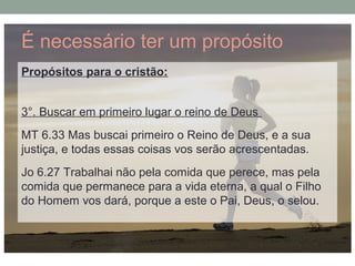 É necessário ter um propósito
Propósitos para o cristão:
3°. Buscar em primeiro lugar o reino de Deus
MT 6.33 Mas buscai primeiro o Reino de Deus, e a sua
justiça, e todas essas coisas vos serão acrescentadas.
Jo 6.27 Trabalhai não pela comida que perece, mas pela
comida que permanece para a vida eterna, a qual o Filho
do Homem vos dará, porque a este o Pai, Deus, o selou.
 