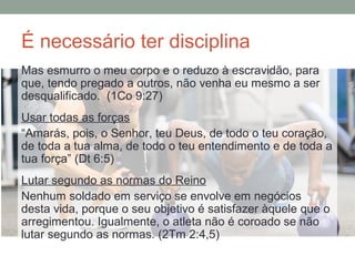 É necessário ter disciplina
Mas esmurro o meu corpo e o reduzo à escravidão, para
que, tendo pregado a outros, não venha eu mesmo a ser
desqualificado. (1Co 9:27)
Usar todas as forças
“Amarás, pois, o Senhor, teu Deus, de todo o teu coração,
de toda a tua alma, de todo o teu entendimento e de toda a
tua força” (Dt 6:5)
Lutar segundo as normas do Reino
Nenhum soldado em serviço se envolve em negócios
desta vida, porque o seu objetivo é satisfazer àquele que o
arregimentou. Igualmente, o atleta não é coroado se não
lutar segundo as normas. (2Tm 2:4,5)
 