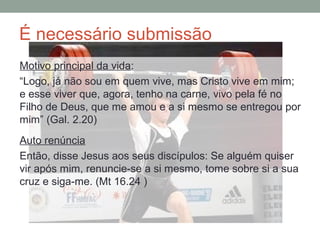 É necessário submissão
Motivo principal da vida:
“Logo, já não sou em quem vive, mas Cristo vive em mim;
e esse viver que, agora, tenho na carne, vivo pela fé no
Filho de Deus, que me amou e a si mesmo se entregou por
mim” (Gal. 2.20)
Auto renúncia
Então, disse Jesus aos seus discípulos: Se alguém quiser
vir após mim, renuncie-se a si mesmo, tome sobre si a sua
cruz e siga-me. (Mt 16.24 )
 