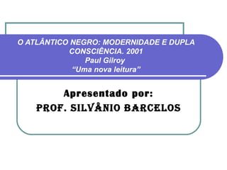 O ATLÂNTICO NEGRO: MODERNIDADE E DUPLA
           CONSCIÊNCIA. 2001
               Paul Gilroy
            “Uma nova leitura”


        Apresentado por:
    Prof. silvânio barcelos
 
