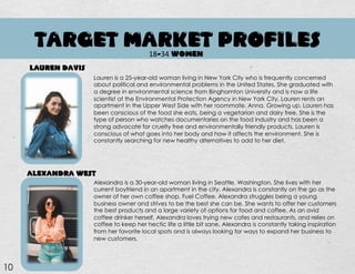TARGET MARKET PROFILES
Lauren is a 25-year-old woman living in New York City who is frequently concerned
about political and environmental problems in the United States. She graduated with
a degree in environmental science from Binghamton University and is now a life
scientist at the Environmental Protection Agency in New York City. Lauren rents an
apartment in the Upper West Side with her roommate, Anna. Growing up, Lauren has
been conscious of the food she eats, being a vegetarian and dairy free. She is the
type of person who watches documentaries on the food industry and has been a
strong advocate for cruelty free and environmentally friendly products. Lauren is
conscious of what goes into her body and how it affects the environment. She is
constantly searching for new healthy alternatives to add to her diet.
Alexandra is a 30-year-old woman living in Seattle, Washington. She lives with her
current boyfriend in an apartment in the city. Alexandra is constantly on the go as the
owner of her own coffee shop, Fuel Coffee. Alexandra struggles being a young
business owner and strives to be the best she can be. She wants to offer her customers
the best products and a large variety of options for food and coffee. As an avid
coffee drinker herself, Alexandra loves trying new cafes and restaurants, and relies on
coffee to keep her hectic life a little bit sane. Alexandra is constantly taking inspiration
from her favorite local spots and is always looking for ways to expand her business to
new customers.
LAUREN DAVIS
ALEXANDRA WEST
10
18-34 WOMEN
 