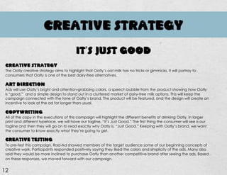 CREATIVE STRATEGY
12
CREATIVE STRATEGY
The Oatly creative strategy aims to highlight that Oatly’s oat milk has no tricks or gimmicks. It will portray to
consumers that Oatly is one of the best dairy-free alternatives.
ART DIRECTION
Ads will use Oatly’s bright and attention-grabbing colors, a speech bubble from the product showing how Oatly
is “good,” and a simple design to stand out in a cluttered market of dairy-free milk options. This will keep the
campaign connected with the tone of Oatly’s brand. The product will be featured, and the design will create an
incentive to look at the ad for longer than usual.
COPYWRITING
All of the copy in the executions of this campaign will highlight the different benefits of drinking Oatly. In larger
print and different typeface, we will have our tagline, “It’s Just Good.” The first thing the consumer will see is our
tagline and then they will go on to read exactly why Oatly is, “Just Good.” Keeping with Oatly’s brand, we want
the consumer to know exactly what they’re going to get.
CREATIVE TESTING
To pre-test this campaign, Rad-Ad showed members of the target audience some of our beginning concepts of
creative work. Participants responded positively saying they liked the colors and simplicity of the ads. Many also
said they would be more inclined to purchase Oatly than another competitive brand after seeing the ads. Based
on these responses, we moved forward with our campaign.
IT’S JUST GOOD
 