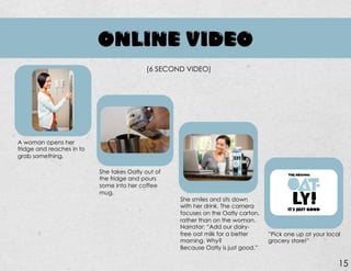 ONLINE VIDEO
A woman opens her
fridge and reaches in to
grab something.
End
Notes…………………
………………………
…………………....32
(6 SECOND VIDEO)
She takes Oatly out of
the fridge and pours
some into her coffee
mug.
She smiles and sits down
with her drink. The camera
focuses on the Oatly carton,
rather than on the woman.
Narrator: “Add our dairy-
free oat milk for a better
morning. Why?
Because Oatly is just good.”
15
”Pick one up at your local
grocery store!”
IT’S JUST GOOD
 