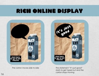 RICH ONLINE DISPLAY
The carton moves side to side The statement “it’s just good”
starts to get typed out and the
carton stops moving
16
 