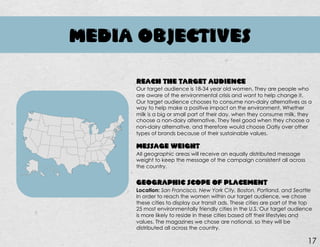 MEDIA OBJECTIVES
REACH THE TARGET AUDIENCE
Our target audience is 18-34 year old women. They are people who
are aware of the environmental crisis and want to help change it.
Our target audience chooses to consume non-dairy alternatives as a
way to help make a positive impact on the environment. Whether
milk is a big or small part of their day, when they consume milk, they
choose a non-dairy alternative. They feel good when they choose a
non-dairy alternative, and therefore would choose Oatly over other
types of brands because of their sustainable values.
MESSAGE WEIGHT
All geographic areas will receive an equally distributed message
weight to keep the message of the campaign consistent all across
the country.
GEOGRAPHIC SCOPE OF PLACEMENT
Location: San Francisco, New York City, Boston, Portland, and Seattle
In order to reach the women within our target audience, we chose
these cities to display our transit ads. These cities are part of the top
25 most environmentally friendly cities in the U.S. Our target audience
is more likely to reside in these cities based off their lifestyles and
values. The magazines we chose are national, so they will be
distributed all across the country.
17
 