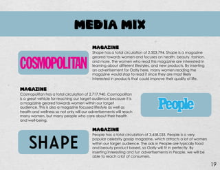 MEDIA MIX
MAGAZINE
Cosmopolitan has a total circulation of 2,717,940. Cosmopolitan
is a great vehicle for reaching our target audience because it is
a magazine geared towards women within our target
audience. This is also a magazine focused lifestyle as well as
health and wellness so not only will our advertisements will reach
many women, but many people who care about their health
and well-being.
MAGAZINE
People has a total circulation of 3,458,033. People is a very
popular celebrity gossip magazine, which attracts a lot of women
within our target audience. The ads in People are typically food
and beauty product based, so Oatly will fit in perfectly. By
inserting interesting and fun advertisements in People, we will be
able to reach a lot of consumers.
MAGAZINE
Shape has a total circulation of 2,503,794. Shape is a magazine
geared towards women and focuses on health, beauty, fashion,
and more. The women who read this magazine are interested in
learning about different lifestyles, and new products. By inserting
an advertisement for Oatly here, many women reading the
magazine would stop to read it since they are most likely
interested in products that could improve their quality of life.
19
 