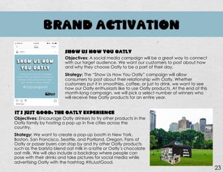 BRAND ACTIVATION
Objectives: A social media campaign will be a great way to connect
with our target audience. We want our customers to post about how
and why they choose Oatly to be a part of their day.
Strategy: The “Show Us How You Oatly” campaign will allow
consumers to post about their relationship with Oatly. Whether
customers put it in smoothies, coffee, or just to drink, we want to see
how our Oatly enthusiasts like to use Oatly products. At the end of this
month-long campaign, we will pick a select number of winners who
will receive free Oatly products for an entire year.
SHOW US HOW YOU OATLY
IT’S JUST GOOD: THE OATLY EXPERIENCE
Objectives: Encourage Oatly drinkers to try other products in the
Oatly family by hosting a pop up in five cities across the
country.
Strategy: We want to create a pop-up booth in New York,
Boston, San Francisco, Seattle, and Portland, Oregon. Fans of
Oatly or passer byers can stop by and try other Oatly products
such as the barista blend oat milk in a latte or Oatly’s chocolate
oat milk. We will also include a backdrop where people can
pose with their drinks and take pictures for social media while
advertising Oatly with the hashtag #ItsJustGood.
23
 