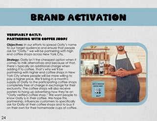 BRAND ACTIVATION
Objectives: In our efforts to spread Oatly’s name
to our target audience and ensure that people
ask for “Oatly,” we will be partnering with high
end coffee shops across New York City.
Strategy: Oatly isn’t the cheapest option when it
comes to milk alternatives and because of that,
there’s typically an additional charge when
adding it to coffee. That’s why we’ll be
partnering with higher end coffee shops in New
York City where people will be more willing to
pay a higher price. We’ll bring in a month's
supply of Oatly to the participating coffee shops
completely free of charge in exchange for their
exclusivity. The coffee shops will also receive
posters to hang up advertising how they’re an
“Oatly verified coffee shop.” We want people to
know Oatly is in their coffee. We hope this
partnership, influences customers to specifically
ask for Oatly at their coffee shops and to buy it
on their own for their homemade cups of coffee.
VERIFIABLY OATLY:
PARTNERING WITH COFFEE SHOPS
24
 