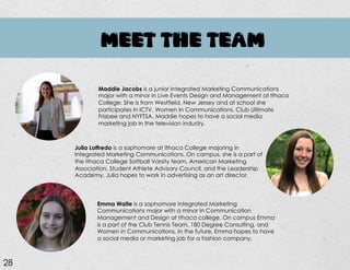MEET THE TEAM
Maddie Jacobs is a junior Integrated Marketing Communications
major with a minor in Live Events Design and Management at Ithaca
College. She is from Westfield, New Jersey and at school she
participates in ICTV, Women In Communications, Club Ultimate
Frisbee and NYFTSA. Maddie hopes to have a social media
marketing job in the television industry.
Julia Loffredo is a sophomore at Ithaca College majoring in
Integrated Marketing Communications. On campus, she is a part of
the Ithaca College Softball Varsity team, American Marketing
Association, Student Athlete Advisory Council, and the Leadership
Academy. Julia hopes to work in advertising as an art director.
Emma Waite is a sophomore Integrated Marketing
Communications major with a minor in Communication
Management and Design at Ithaca college. On campus Emma
is a part of the Club Tennis Team, 180 Degree Consulting, and
Women in Communications. In the future, Emma hopes to have
a social media or marketing job for a fashion company.
28
 