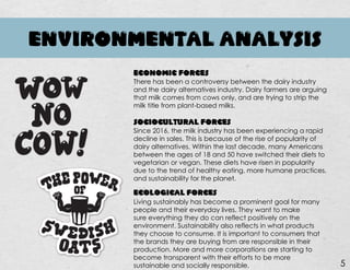 ENVIRONMENTAL ANALYSIS
ECONOMIC FORCES
There has been a controversy between the dairy industry
and the dairy alternatives industry. Dairy farmers are arguing
that milk comes from cows only, and are trying to strip the
milk title from plant-based milks.
SOCIOCULTURAL FORCES
Since 2016, the milk industry has been experiencing a rapid
decline in sales. This is because of the rise of popularity of
dairy alternatives. Within the last decade, many Americans
between the ages of 18 and 50 have switched their diets to
vegetarian or vegan. These diets have risen in popularity
due to the trend of healthy eating, more humane practices,
and sustainability for the planet.
ECOLOGICAL FORCES
Living sustainably has become a prominent goal for many
people and their everyday lives. They want to make
sure everything they do can reflect positively on the
environment. Sustainability also reflects in what products
they choose to consume. It is important to consumers that
the brands they are buying from are responsible in their
production. More and more corporations are starting to
become transparent with their efforts to be more
sustainable and socially responsible. 5
 