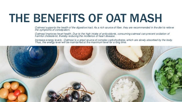 THE BENEFITS OF OAT MASH
Oatmeal supports the health of the digestive tract. As a rich source of fiber, they are recommended in the diet to relieve
the symptoms of constipation.
Oatmeal improves heart health. Due to the high intake of antioxidants, consuming oatmeal can prevent oxidation of
harmful cholesterol, thereby reducing the incidence of heart disease.
Increase energy levels - Oatmeal is a great source of complex carbohydrates, which are slowly absorbed by the body.
Thus, the energy level will be maintained at the maximum level for a long time.
 