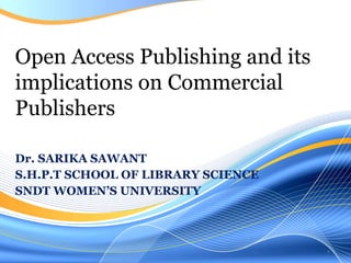 Dr. SARIKA SAWANT S.H.P.T SCHOOL OF LIBRARY SCIENCE SNDT WOMEN’S UNIVERSITY Open Access Publishing and its implications on Commercial Publishers 