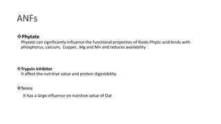 ANFs
Phytate
Phytate can significantly influence the functional properties of foods.Phytic acid binds with
phosphorus, calcium, Copper, Mg and Mn and reduces availability
Trypsin inhibitor
It affect the nutritive value and protein digestibility.
Tenins
It has a large influence on nutritive value of Oat
 