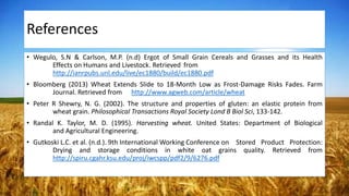 References
• Wegulo, S.N & Carlson, M.P. (n.d) Ergot of Small Grain Cereals and Grasses and its Health
Effects on Humans and Livestock. Retrieved from
http://ianrpubs.unl.edu/live/ec1880/build/ec1880.pdf
• Bloomberg (2013) Wheat Extends Slide to 18-Month Low as Frost-Damage Risks Fades. Farm
Journal. Retrieved from http://www.agweb.com/article/wheat
• Peter R Shewry, N. G. (2002). The structure and properties of gluten: an elastic protein from
wheat grain. Philosophical Transactions Royal Society Lond B Biol Sci, 133-142.
• Randal K. Taylor, M. D. (1995). Harvesting wheat. United States: Department of Biological
and Agricultural Engineering.
• Gutkoski L.C. et al. (n.d.). 9th International Working Conference on Stored Product Protection:
Drying and storage conditions in white oat grains quality. Retrieved from
http://spiru.cgahr.ksu.edu/proj/iwcspp/pdf2/9/6276.pdf
 