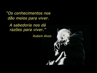 “Os conhecimentos nos
dão meios para viver.
A sabedoria nos dá
razões para viver.”
Rubem Alves
 