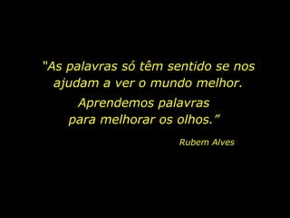 “As palavras só têm sentido se nos
ajudam a ver o mundo melhor.
Aprendemos palavras
para melhorar os olhos.”
Rubem Alves
 