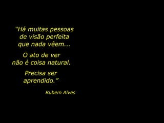 O ato de ver
não é coisa natural.
Precisa ser
aprendido.”
Rubem Alves
“Há muitas pessoas
de visão perfeita
que nada vêem...
 