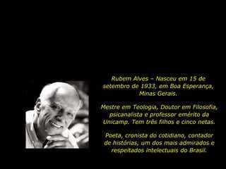 Rubem Alves – Nasceu em 15 de
setembro de 1933, em Boa Esperança,
Minas Gerais.
Mestre em Teologia, Doutor em Filosofia,
psicanalista e professor emérito da
Unicamp. Tem três filhos e cinco netas.
Poeta, cronista do cotidiano, contador
de histórias, um dos mais admirados e
respeitados intelectuais do Brasil.
 