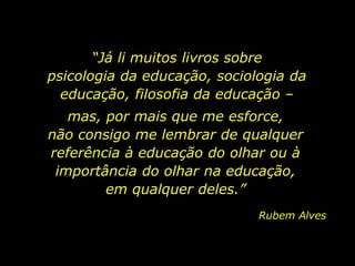 “Já li muitos livros sobre
psicologia da educação, sociologia da
educação, filosofia da educação –
mas, por mais que me esforce,
não consigo me lembrar de qualquer
referência à educação do olhar ou à
importância do olhar na educação,
em qualquer deles.”
Rubem Alves
 