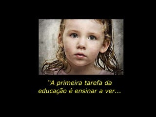 “A primeira tarefa da
educação é ensinar a ver...
 
