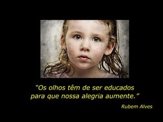 “Os olhos têm de ser educados
para que nossa alegria aumente.”
Rubem Alves
 