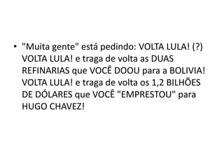 • "Muita gente" está pedindo: VOLTA LULA! (?)
VOLTA LULA! e traga de volta as DUAS
REFINARIAS que VOCÊ DOOU para a BOLIVIA!
VOLTA LULA! e traga de volta os 1,2 BILHÕES
DE DÓLARES que VOCÊ "EMPRESTOU" para
HUGO CHAVEZ!
 