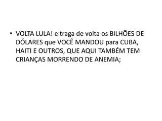 • VOLTA LULA! e traga de volta os BILHÕES DE
DÓLARES que VOCÊ MANDOU para CUBA,
HAITI E OUTROS, QUE AQUI TAMBÉM TEM
CRIANÇAS MORRENDO DE ANEMIA;
 