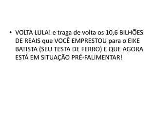 • VOLTA LULA! e traga de volta os 10,6 BILHÕES
DE REAIS que VOCÊ EMPRESTOU para o EIKE
BATISTA (SEU TESTA DE FERRO) E QUE AGORA
ESTÁ EM SITUAÇÃO PRÉ-FALIMENTAR!
 