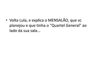 • Volta Lula, e explica o MENSALÃO, que vc
planejou e que tinha o "Quartel General" ao
lado da sua sala...
 
