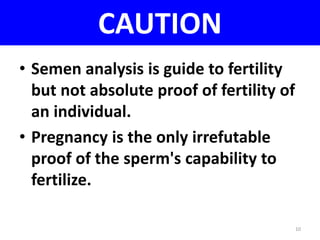 CAUTION 
• Semen analysis is guide to fertility 
but not absolute proof of fertility of 
an individual. 
• Pregnancy is the only irrefutable 
proof of the sperm's capability to 
fertilize. 
10 
 
