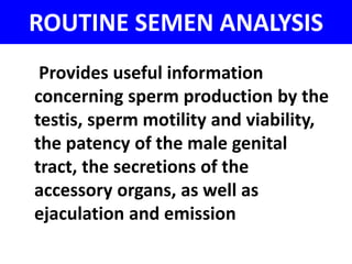ROUTINE SEMEN ANALYSIS 
Provides useful information 
concerning sperm production by the 
testis, sperm motility and viability, 
the patency of the male genital 
tract, the secretions of the 
accessory organs, as well as 
ejaculation and emission 
 