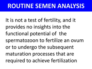 ROUTINE SEMEN ANALYSIS 
It is not a test of fertility, and it 
provides no insights into the 
functional potential of the 
spermatozoon to fertilize an ovum 
or to undergo the subsequent 
maturation processes that are 
required to achieve fertilization 
 