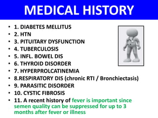 MEDICAL HISTORY 
• 1. DIABETES MELLITUS 
• 2. HTN 
• 3. PITUITARY DYSFUNCTION 
• 4. TUBERCULOSIS 
• 5. INFL. BOWEL DIS 
• 6. THYROID DISORDER 
• 7. HYPERPROLCATINEMIA 
• 8.RESPIRATORY DIS (chronic RTI / Bronchiectasis) 
• 9. PARASITIC DISORDER 
• 10. CYSTIC FIBROSIS 
• 11. A recent history of fever is important since 
semen quality can be suppressed for up to 3 
months after fever or illness 
 