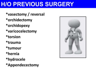 H/O PREVIOUS SURGERY 
*vasectomy / reversal 
*orchidectomy 
*orchidopexy 
*varicocelectomy 
*torsion 
*trauma 
*tumour 
*hernia 
*hydrocele 
*Appendecectomy 
 