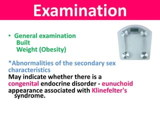 Examination 
• General examination 
Built 
Weight (Obesity) 
*Abnormalities of the secondary sex 
characteristics 
May indicate whether there is a 
congenital endocrine disorder - eunuchoid 
appearance associated with Klinefelter's 
syndrome. 
 
