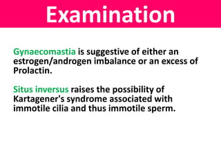 Examination 
Gynaecomastia is suggestive of either an 
estrogen/androgen imbalance or an excess of 
Prolactin. 
Situs inversus raises the possibility of 
Kartagener's syndrome associated with 
immotile cilia and thus immotile sperm. 
 