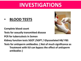 INVESTIGATIONS 
• BLOOD TESTS 
Complete blood count 
Tests for sexually transmitted disease 
PCR for tuberculosis in Semen 
Kidney function tests SGOT /SGPT / Glycoselated HB/ FBS 
Tests for antisperm antibodies. ( Not of much significance as 
Treatment with IUI can bypass the effect of antisperm 
antibodies ) 
 