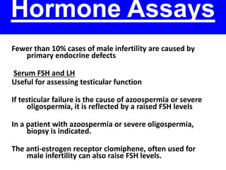 Hormone Assays 
Fewer than 10% cases of male infertility are caused by 
primary endocrine defects 
Serum FSH and LH 
Useful for assessing testicular function 
If testicular failure is the cause of azoospermia or severe 
oligospermia, it is reflected by a raised FSH levels 
In a patient with azoospermia or severe oligospermia, 
biopsy is indicated. 
The anti-estrogen receptor clomiphene, often used for 
male infertility can also raise FSH levels. 
 