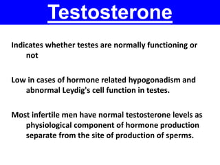 Testosterone 
Indicates whether testes are normally functioning or 
not 
Low in cases of hormone related hypogonadism and 
abnormal Leydig's cell function in testes. 
Most infertile men have normal testosterone levels as 
physiological component of hormone production 
separate from the site of production of sperms. 
 